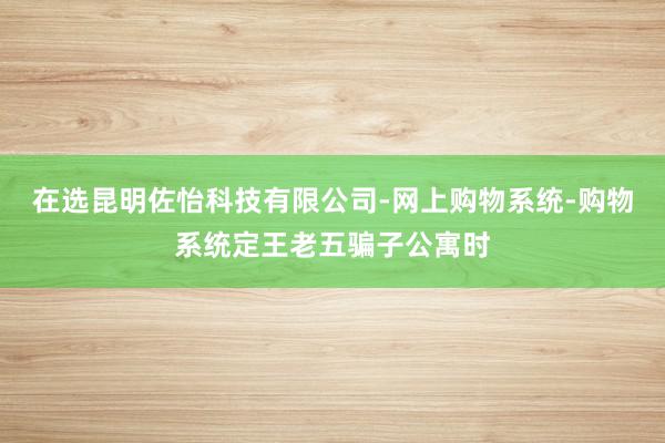 在选昆明佐怡科技有限公司-网上购物系统-购物系统定王老五骗子公寓时